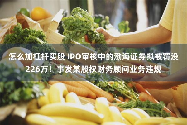 怎么加杠杆买股 IPO审核中的渤海证券拟被罚没226万！事发某股权财务顾问业务违规