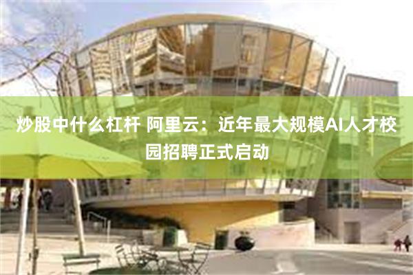 炒股中什么杠杆 阿里云：近年最大规模AI人才校园招聘正式启动