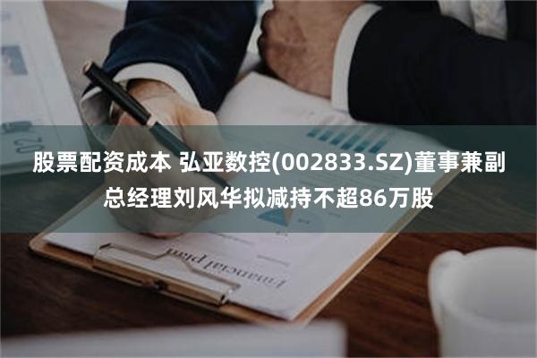 股票配资成本 弘亚数控(002833.SZ)董事兼副总经理刘风华拟减持不超86万股