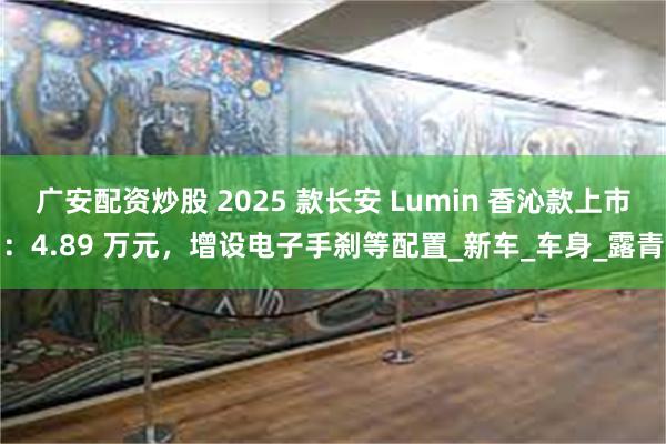 广安配资炒股 2025 款长安 Lumin 香沁款上市：4.89 万元，增设电子手刹等配置_新车_车身_露青