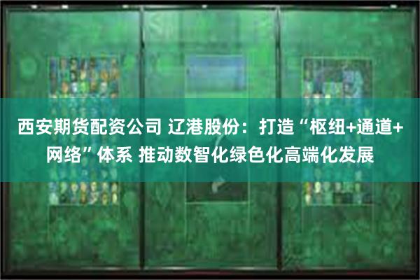 西安期货配资公司 辽港股份：打造“枢纽+通道+网络”体系 推动数智化绿色化高端化发展