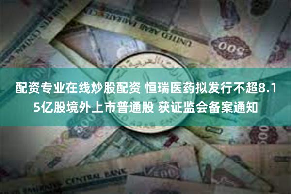 配资专业在线炒股配资 恒瑞医药拟发行不超8.15亿股境外上市普通股 获证监会备案通知