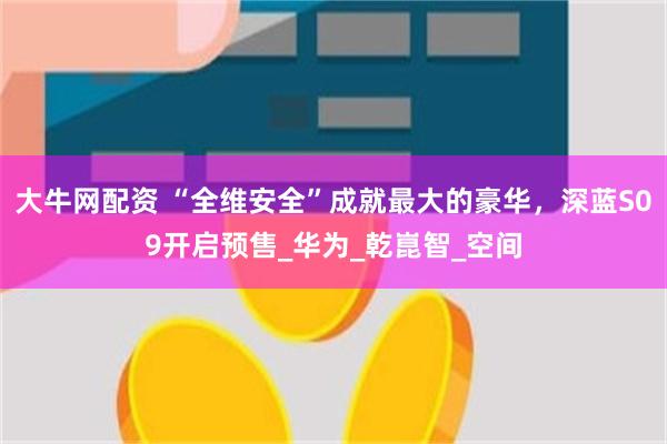 大牛网配资 “全维安全”成就最大的豪华，深蓝S09开启预售_华为_乾崑智_空间
