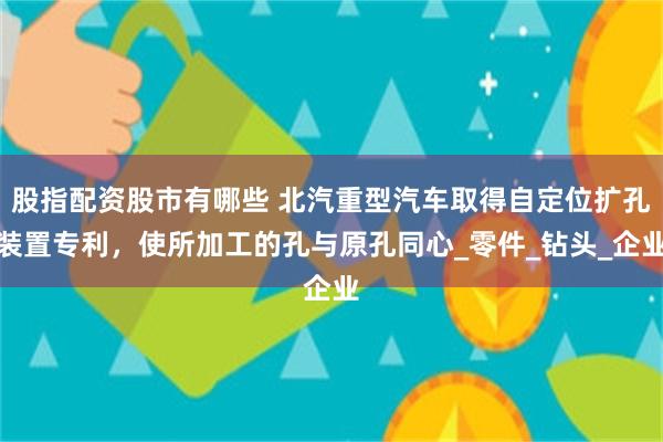 股指配资股市有哪些 北汽重型汽车取得自定位扩孔装置专利，使所加工的孔与原孔同心_零件_钻头_企业