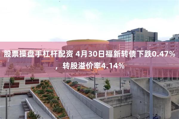 股票操盘手杠杆配资 4月30日福新转债下跌0.47%，转股溢价率4.14%