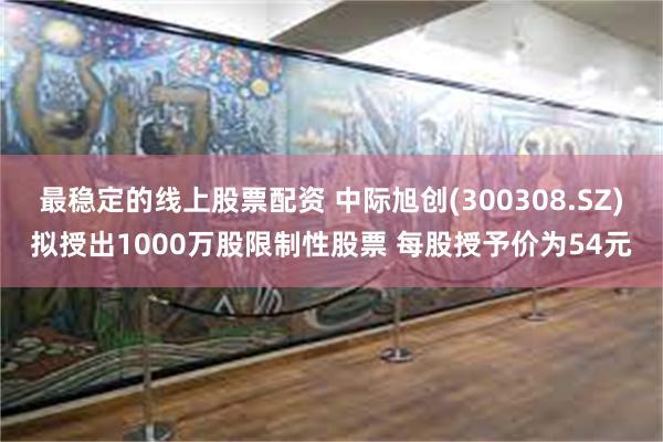最稳定的线上股票配资 中际旭创(300308.SZ)拟授出1000万股限制性股票 每股授予价为54元