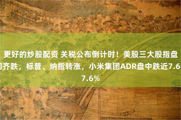 更好的炒股配资 关税公布倒计时！美股三大股指盘初齐跌，标普、纳指转涨，小米集团ADR盘中跌近7.6%