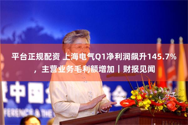 平台正规配资 上海电气Q1净利润飙升145.7%，主营业务毛利额增加｜财报见闻