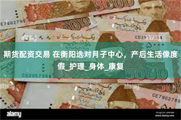 期货配资交易 在衡阳选对月子中心，产后生活像度假_护理_身体_康复