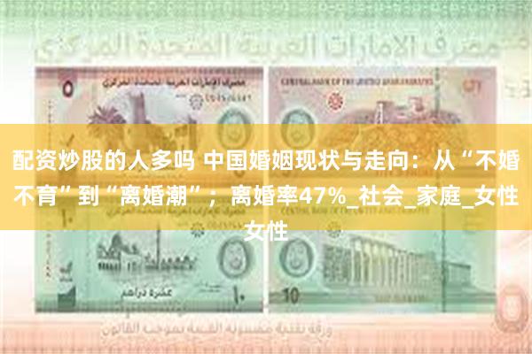 配资炒股的人多吗 中国婚姻现状与走向：从“不婚不育”到“离婚潮”；离婚率47%_社会_家庭_女性