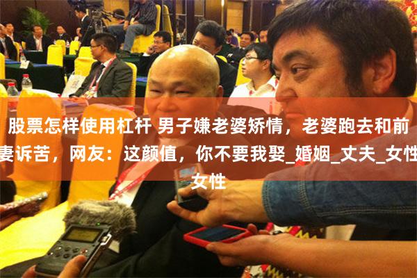 股票怎样使用杠杆 男子嫌老婆矫情，老婆跑去和前妻诉苦，网友：这颜值，你不要我娶_婚姻_丈夫_女性