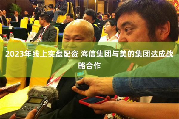 2023年线上实盘配资 海信集团与美的集团达成战略合作