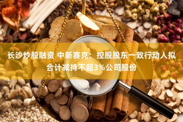 长沙炒股融资 中新赛克：控股股东一致行动人拟合计减持不超3%公司股份