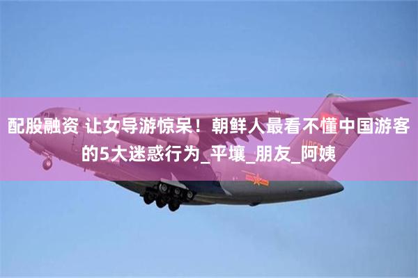 配股融资 让女导游惊呆！朝鲜人最看不懂中国游客的5大迷惑行为_平壤_朋友_阿姨