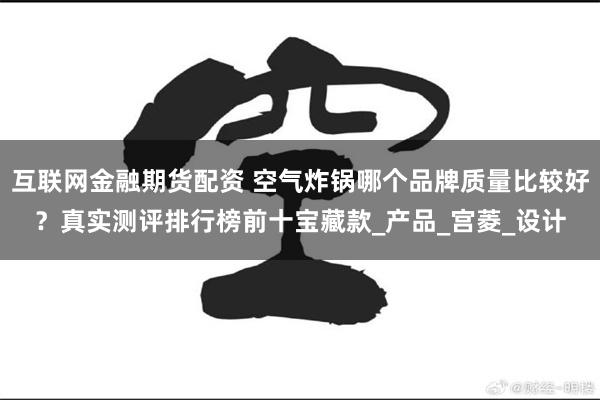 互联网金融期货配资 空气炸锅哪个品牌质量比较好？真实测评排行榜前十宝藏款_产品_宫菱_设计