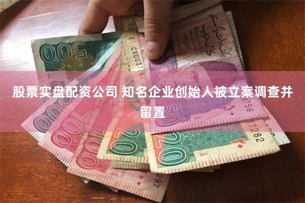 股票实盘配资公司 知名企业创始人被立案调查并留置