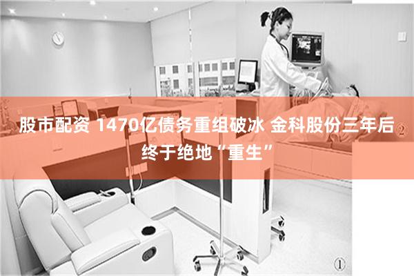 股市配资 1470亿债务重组破冰 金科股份三年后终于绝地“重生”