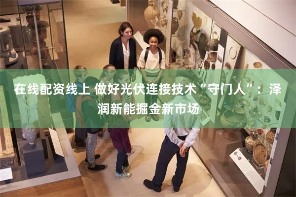 在线配资线上 做好光伏连接技术“守门人”：泽润新能掘金新市场