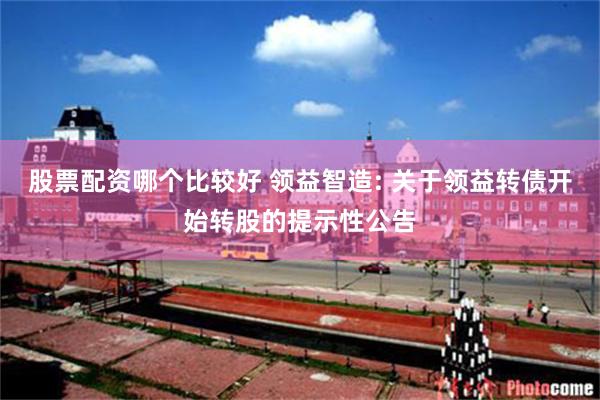 股票配资哪个比较好 领益智造: 关于领益转债开始转股的提示性公告