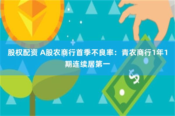 股权配资 A股农商行首季不良率：青农商行1年1期连续居第一