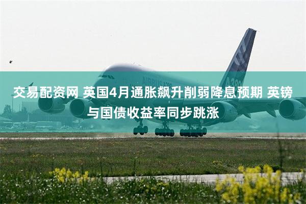 交易配资网 英国4月通胀飙升削弱降息预期 英镑与国债收益率同步跳涨