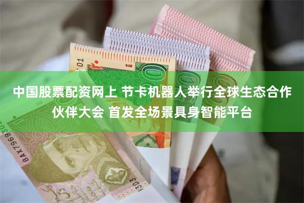 中国股票配资网上 节卡机器人举行全球生态合作伙伴大会 首发全场景具身智能平台