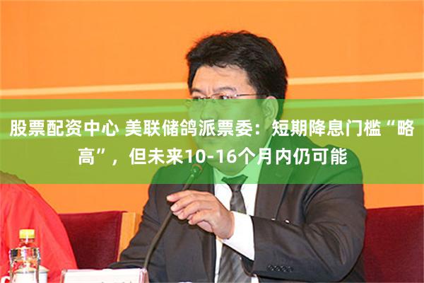 股票配资中心 美联储鸽派票委：短期降息门槛“略高”，但未来10-16个月内仍可能