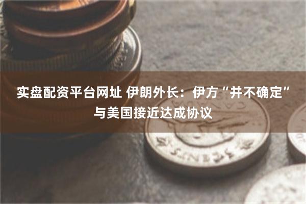 实盘配资平台网址 伊朗外长：伊方“并不确定”与美国接近达成协议