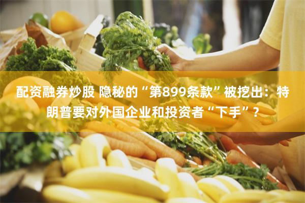 配资融券炒股 隐秘的“第899条款”被挖出：特朗普要对外国企业和投资者“下手”？