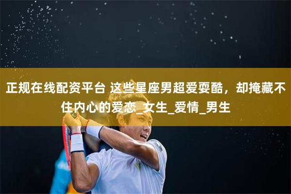 正规在线配资平台 这些星座男超爱耍酷，却掩藏不住内心的爱恋_女生_爱情_男生