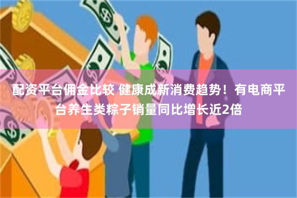配资平台佣金比较 健康成新消费趋势！有电商平台养生类粽子销量同比增长近2倍