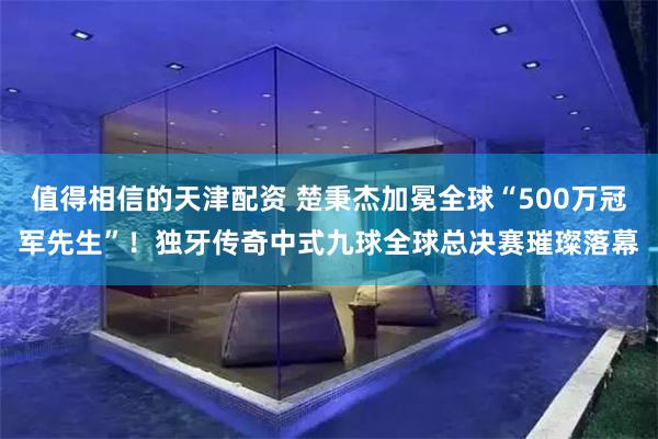 值得相信的天津配资 楚秉杰加冕全球“500万冠军先生”！独牙传奇中式九球全球总决赛璀璨落幕