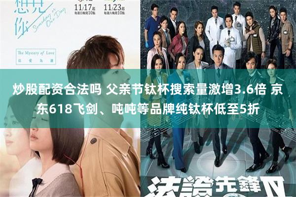 炒股配资合法吗 父亲节钛杯搜索量激增3.6倍 京东618飞剑、吨吨等品牌纯钛杯低至5折