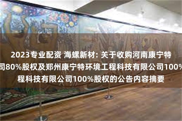 2023专业配资 海螺新材: 关于收购河南康宁特环保科技股份有限公司80%股权及郑州康宁特环境工程科技有限公司100%股权的公告内容摘要