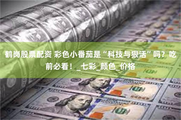 鹤岗股票配资 彩色小番茄是“科技与狠活”吗？吃前必看！_七彩_颜色_价格