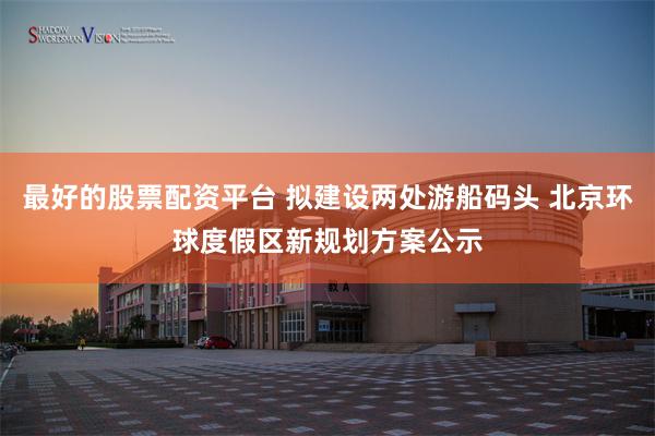 最好的股票配资平台 拟建设两处游船码头 北京环球度假区新规划方案公示