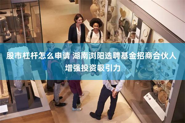 股市杠杆怎么申请 湖南浏阳选聘基金招商合伙人 增强投资吸引力