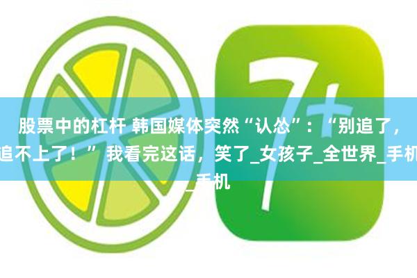 股票中的杠杆 韩国媒体突然“认怂”：“别追了，追不上了！” 我看完这话，笑了_女孩子_全世界_手机