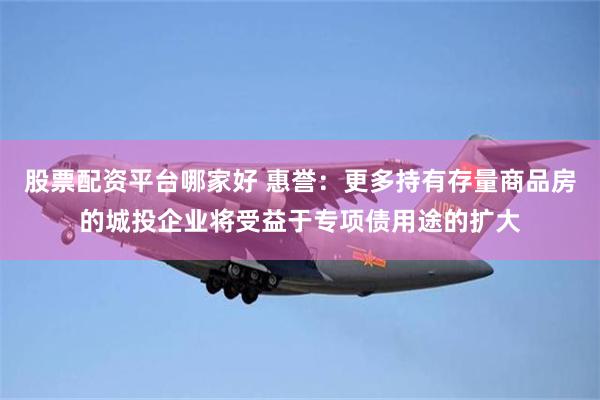 股票配资平台哪家好 惠誉：更多持有存量商品房的城投企业将受益于专项债用途的扩大