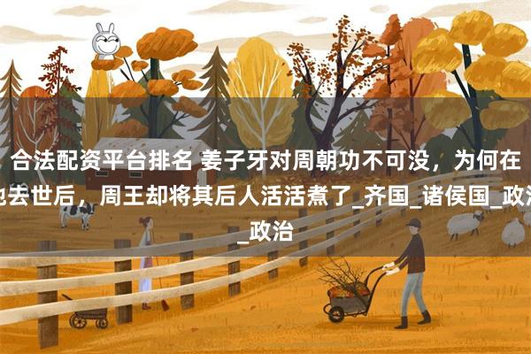 合法配资平台排名 姜子牙对周朝功不可没，为何在他去世后，周王却将其后人活活煮了_齐国_诸侯国_政治