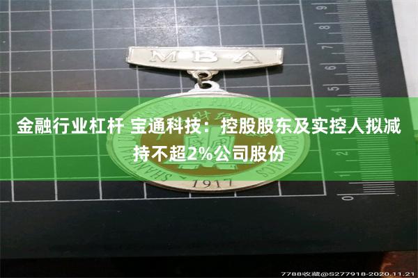 金融行业杠杆 宝通科技：控股股东及实控人拟减持不超2%公司股份